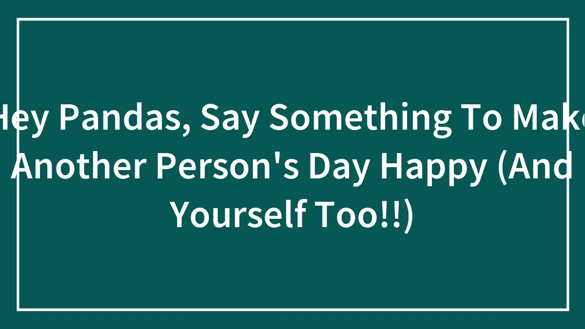 Hey Pandas, Say Something To Make Another Person's Day Happy (And Yourself Too!!)