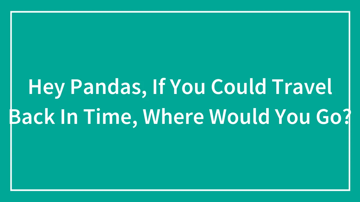Hey Pandas, If You Could Travel Back In Time, Where Would You Go? (Closed)