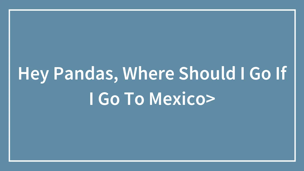 Hey Pandas, Where Should I Go If I Go To Mexico>