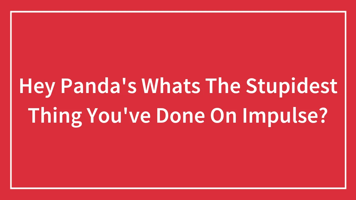 Hey Panda's Whats The Stupidest Thing You've Done On Impulse?