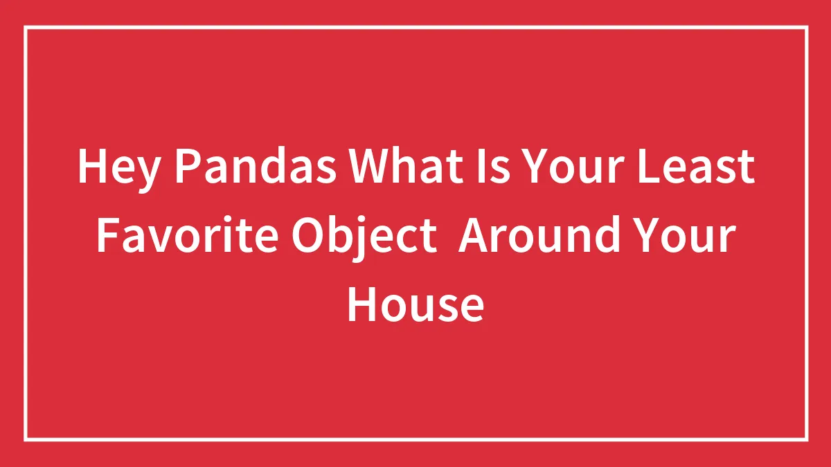 Hey Pandas What Is Your Least Favorite Object  Around Your House