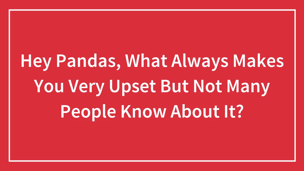 Hey Pandas, What Always Makes You Very Upset But Not Many People Know About It?