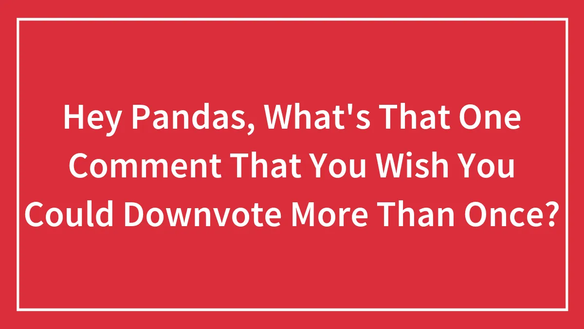 Hey Pandas, What's That One Comment That You Wish You Could Downvote More Than Once?