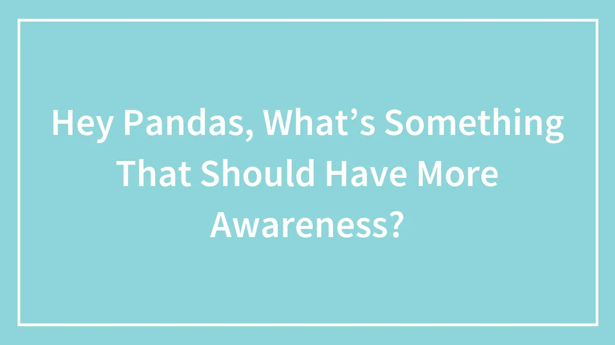 Hey Pandas, What’s Something That Should Have More Awareness?