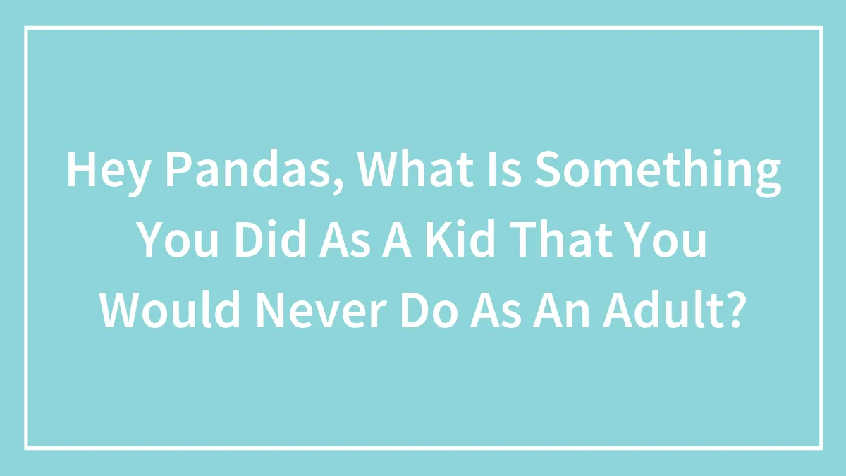 Hey Pandas, What Is Something You Did As A Kid That You Would Never Do As An Adult? (Closed)