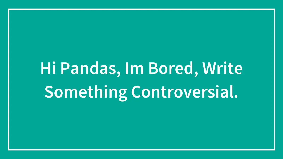 Hi Pandas, Im Bored, Write Something Controversial.