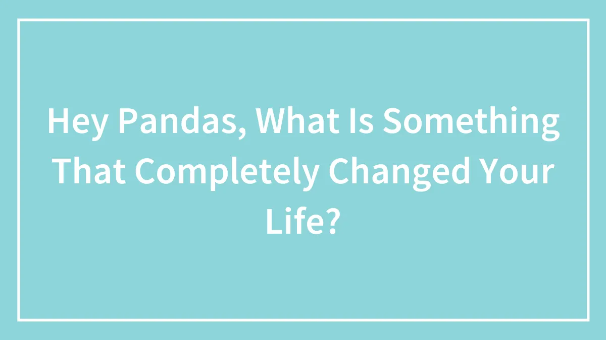 Hey Pandas, What Is Something That Completely Changed Your Life?