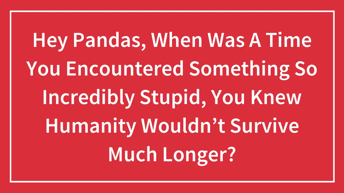 Hey Pandas, When Was A Time You Encountered Something So Incredibly Stupid, You Knew Humanity Wouldn’t Survive Much Longer?