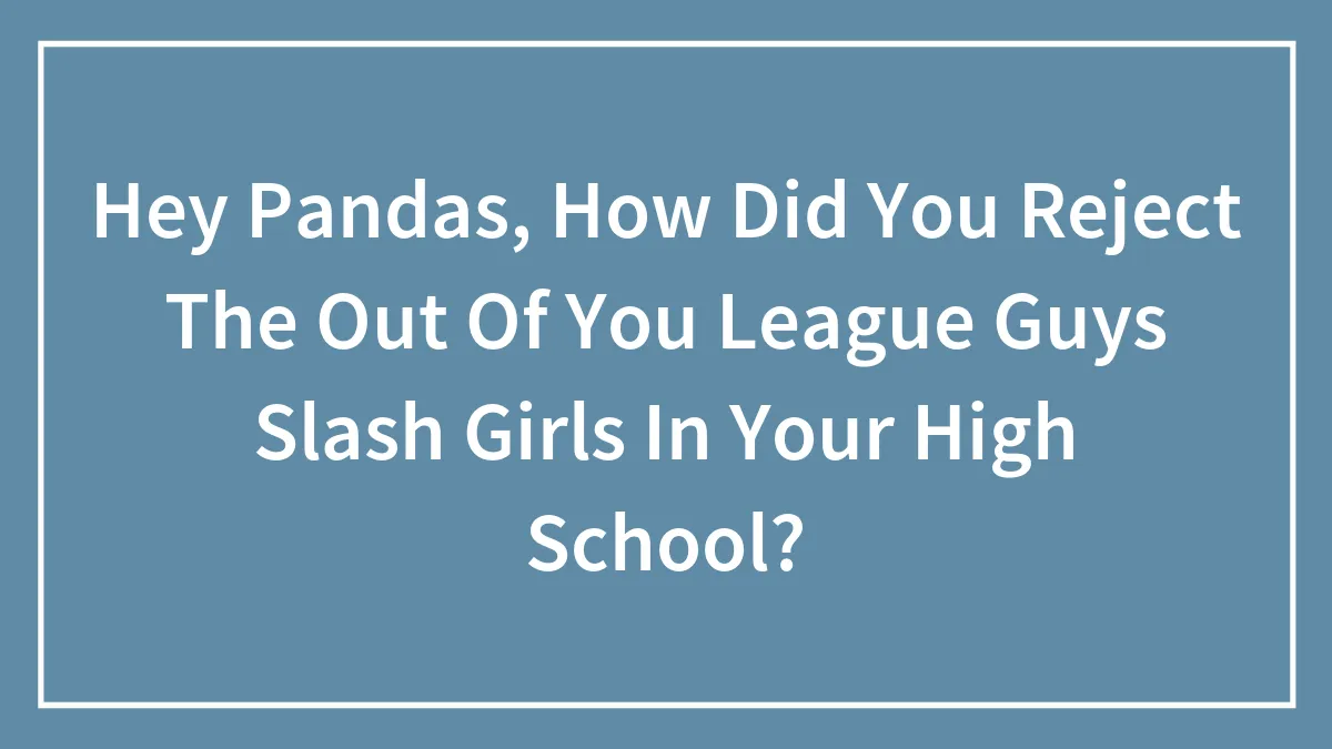 Hey Pandas, How Did You Reject The Out Of You League Guys Slash Girls In Your High School?