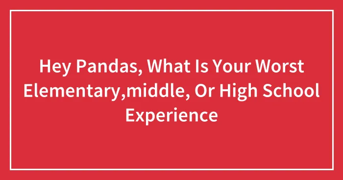 Hey Pandas, What Is Your Worst Elementary,middle, Or High School Experience