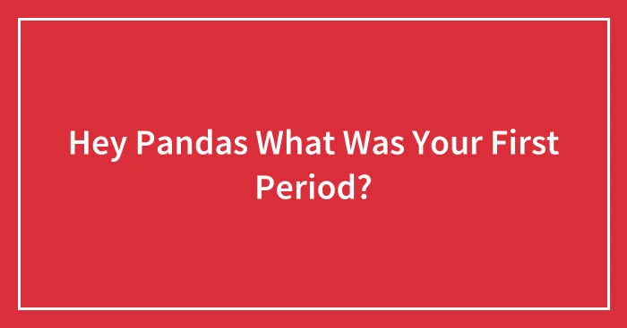 Hey Pandas What Was Your First Period?