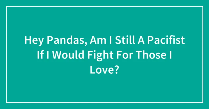 Hey Pandas, Am I Still A Pacifist If I Would Fight For Those I Love?