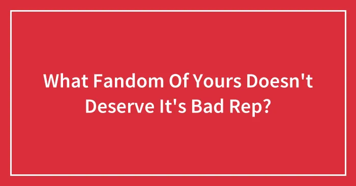 What Fandom Of Yours Doesn't Deserve It's Bad Rep?