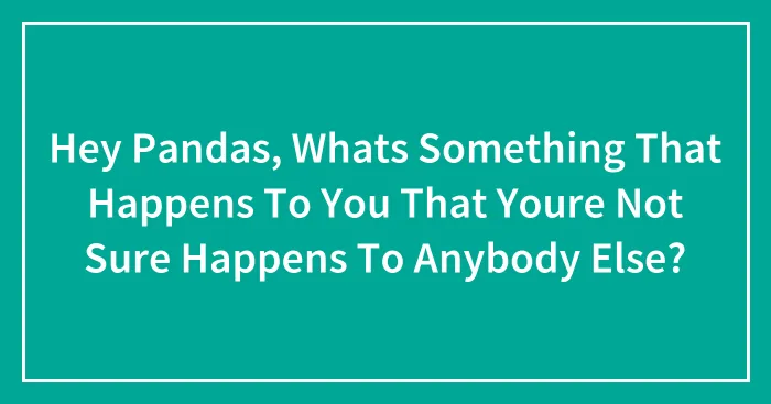 Hey Pandas, Whats Something That Happens To You That Youre Not Sure Happens To Anybody Else?