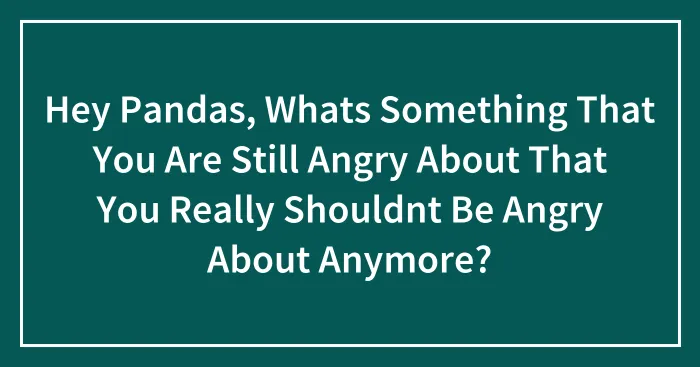 Hey Pandas, Whats Something That You Are Still Angry About That You Really Shouldnt Be Angry About Anymore?