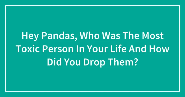 Hey Pandas, Who Was The Most Toxic Person In Your Life And How Did You Drop Them?
