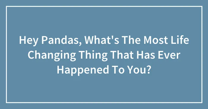 Hey Pandas, What's The Most Life Changing Thing That Has Ever Happened To You? (Closed)