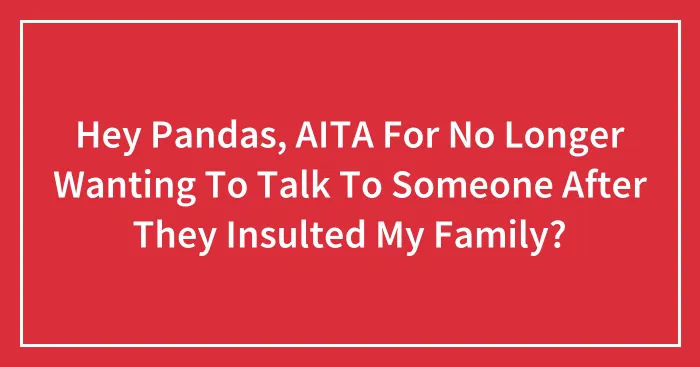 Hey Pandas, AITA For No Longer Wanting To Talk To Someone After They Insulted My Family?