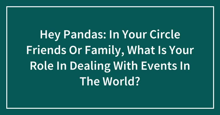 Hey Pandas: In Your Circle Friends Or Family, What Is Your Role In Dealing With Events In The World?