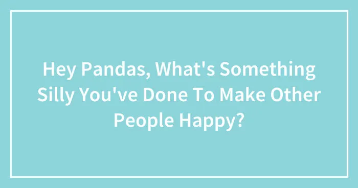 Hey Pandas, What's Something Silly You've Done To Make Other People Happy? (Closed)