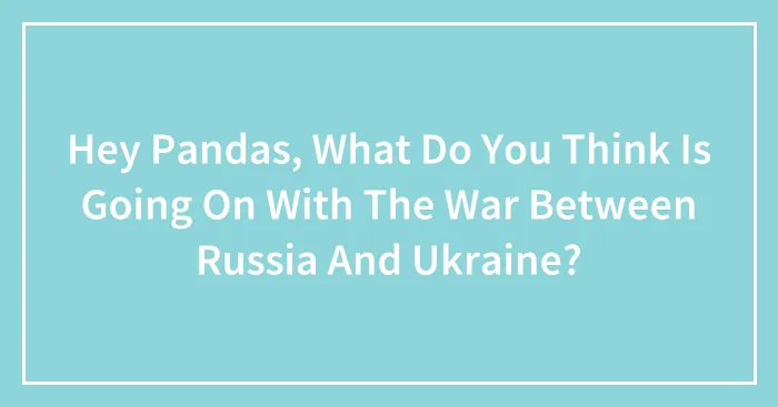 Hey Pandas, What Do You Think Is Going On With The War Between Russia And Ukraine? (Closed)