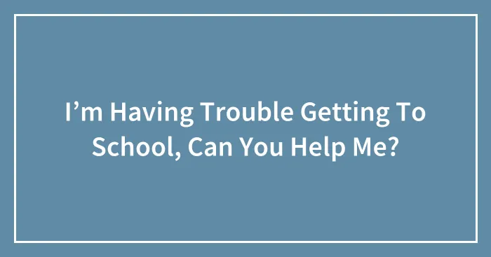 I’m Having Trouble Getting To School, Can You Help Me?
