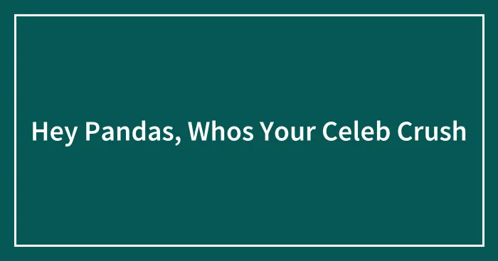 Hey Pandas, Whos Your Celeb Crush