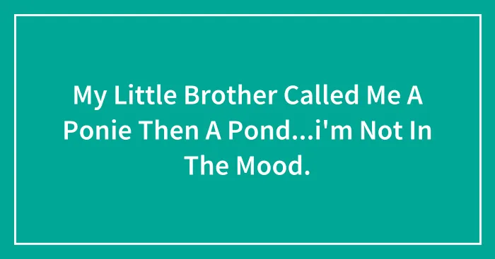 My Little Brother Called Me A Ponie Then A Pond...i'm Not In The Mood.