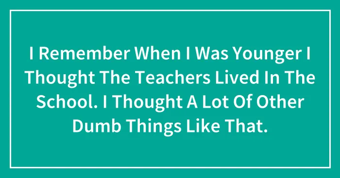 I Remember When I Was Younger I Thought The Teachers Lived In The School. I Thought A Lot Of Other Dumb Things Like That.
