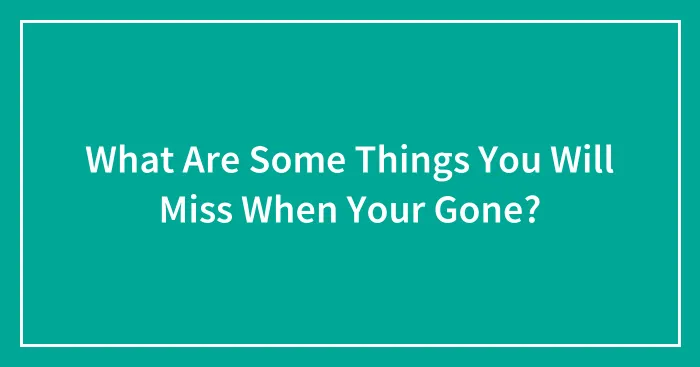 What Are Some Things You Will Miss When Your Gone?
