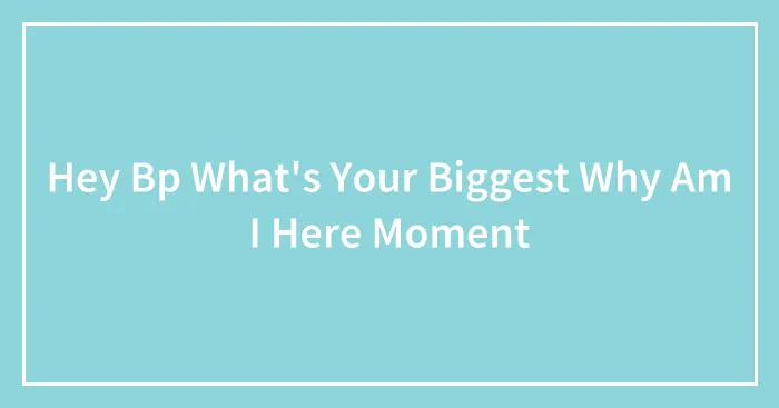Hey Bp What's Your Biggest Why Am I Here Moment