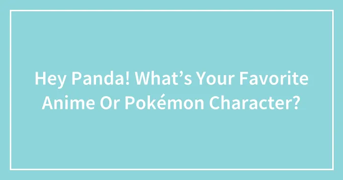 Hey Panda! What’s Your Favorite Anime Or Pokémon Character?