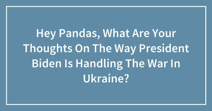 Hey Pandas, What Are Your Thoughts On The Way President Biden Is Handling The War In Ukraine? (Closed)