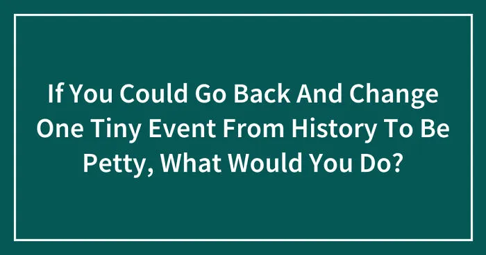 Hey Pandas, If You Could Go Back And Change One Tiny Event From History To Be Petty, What Would You Do? (Closed)