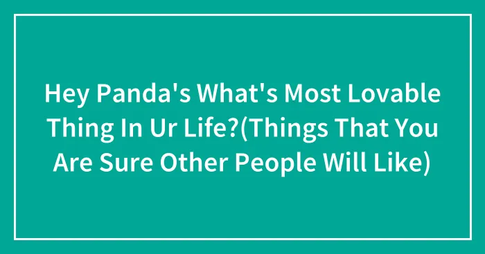 Hey Panda's What's Most Lovable Thing In Ur Life?(Things That You Are Sure Other People Will Like)