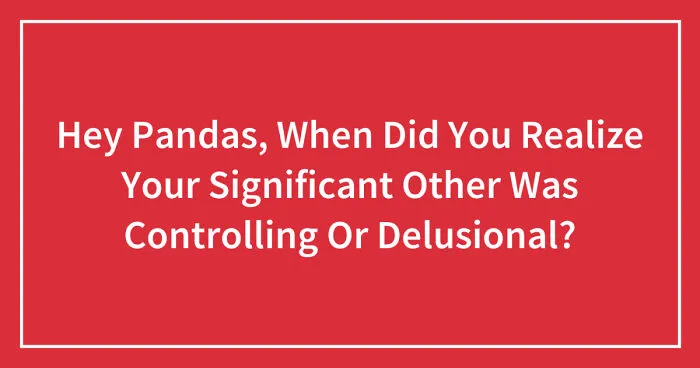 Hey Pandas, When Did You Realize Your Significant Other Was Controlling Or Delusional? (Closed)