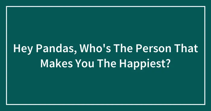 Hey Pandas, Who's The Person That Makes You The Happiest?