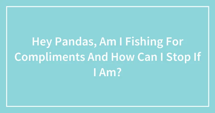 Hey Pandas, Am I Fishing For Compliments And How Can I Stop If I Am? (Closed)