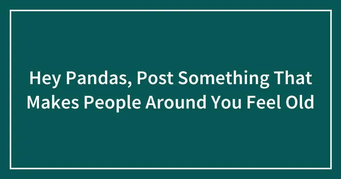 Hey Pandas, Post Something That Makes People Around You Feel Old (Closed)
