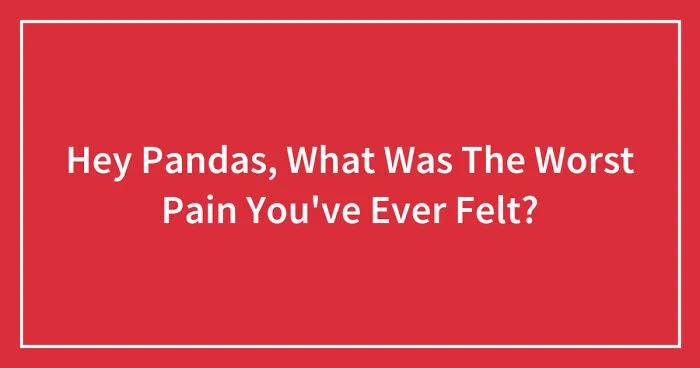 Hey Pandas, What Was The Worst Pain You've Ever Felt? (Closed)