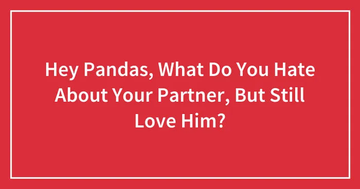Hey Pandas, What Do You Hate About Your Partner, But Still Love Him? (Closed)