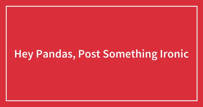 Hey Pandas, Post Something Ironic (Closed)