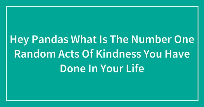 Hey Pandas, What Is The Number One Random Act Of Kindness You Have Done In Your Life? (Closed)