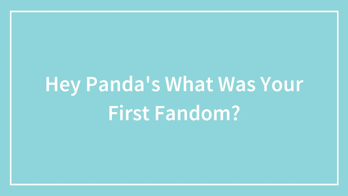 Hey Panda's What Was Your First Fandom?