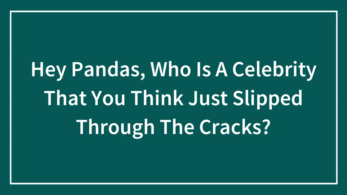 Hey Pandas, Who Is A Celebrity That You Think Just Slipped Through The Cracks? (Closed)
