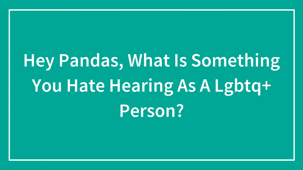 Hey Pandas, What Is Something You Hate Hearing As A Lgbtq+ Person?