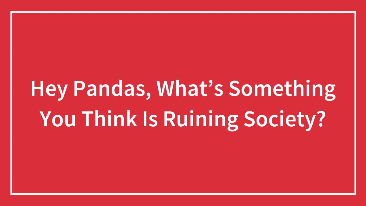 Hey Pandas, What’s Something You Think Is Ruining Society? (Closed)