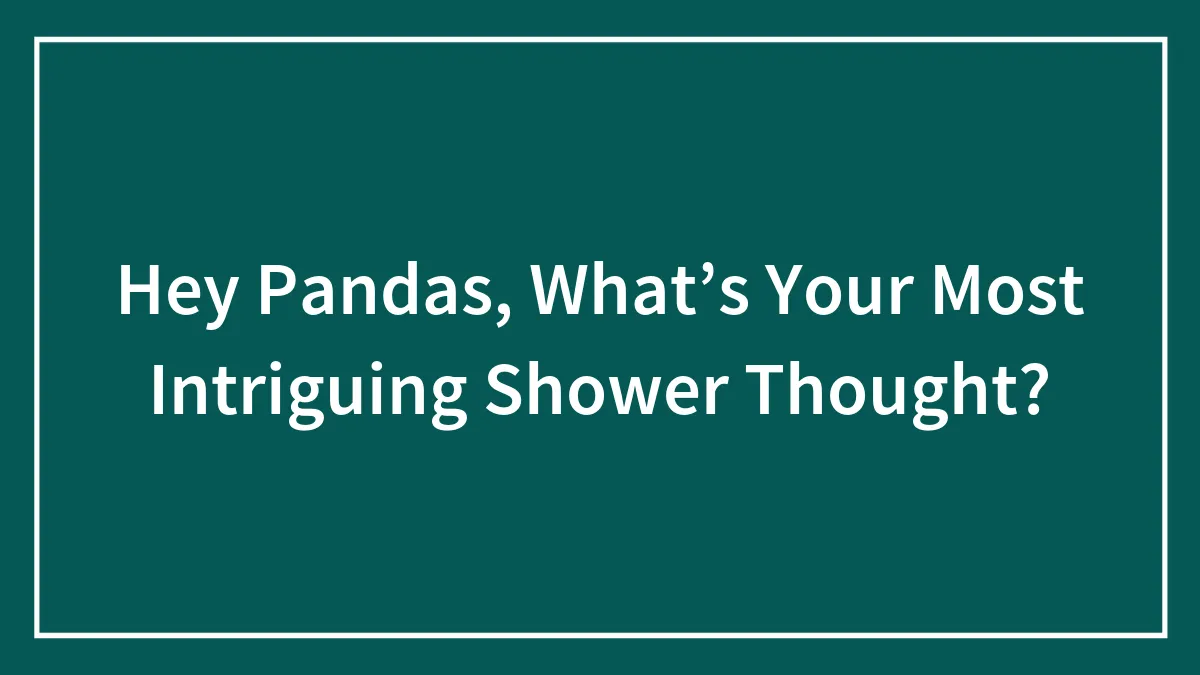 Hey Pandas, What’s Your Most Intriguing Shower Thought? (Closed)
