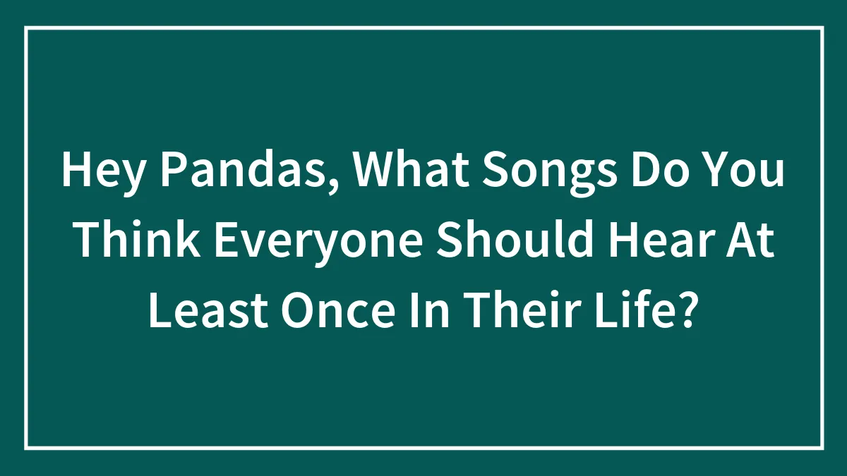 Hey Pandas, What Songs Do You Think Everyone Should Hear At Least Once In Their Life?