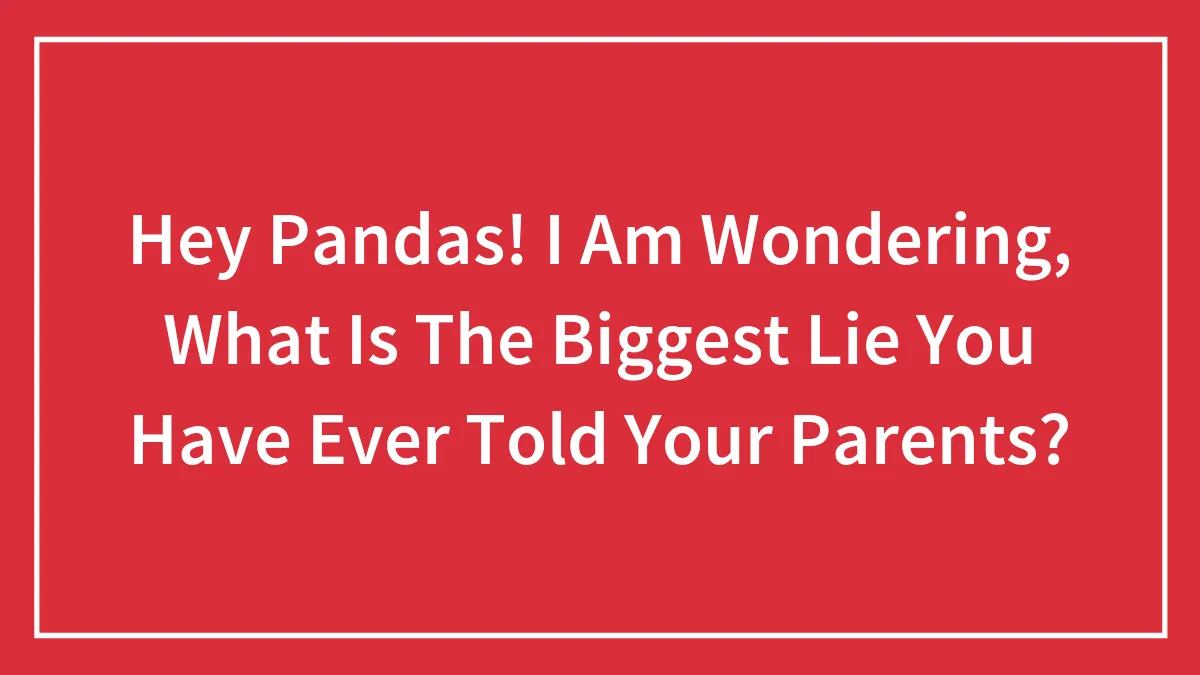 Hey Pandas! I Am Wondering, What Is The Biggest Lie You Have Ever Told Your Parents?